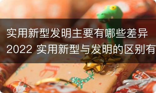 实用新型发明主要有哪些差异2022 实用新型与发明的区别有哪些