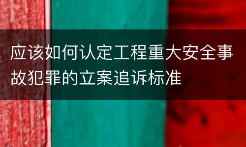 应该如何认定工程重大安全事故犯罪的立案追诉标准