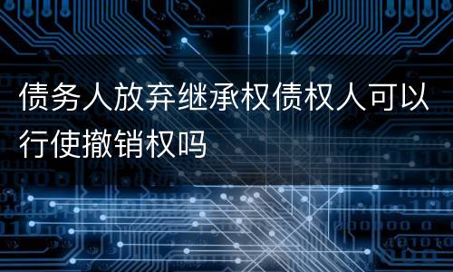 债务人放弃继承权债权人可以行使撤销权吗