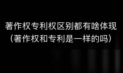 著作权专利权区别都有啥体现（著作权和专利是一样的吗）