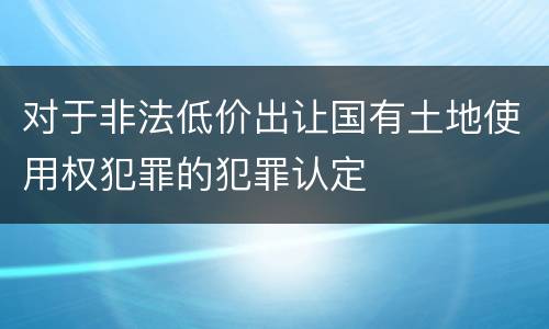 对于非法低价出让国有土地使用权犯罪的犯罪认定