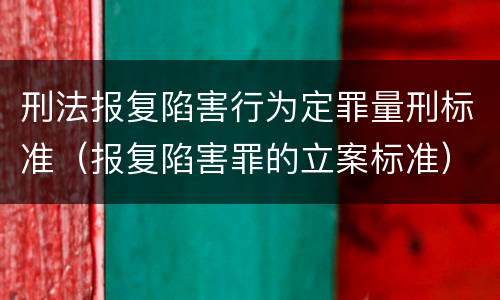 刑法报复陷害行为定罪量刑标准（报复陷害罪的立案标准）