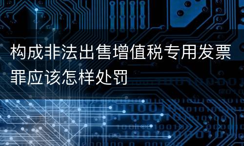 构成非法出售增值税专用发票罪应该怎样处罚