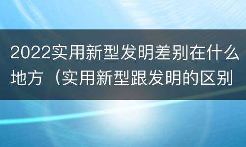2022实用新型发明差别在什么地方（实用新型跟发明的区别）