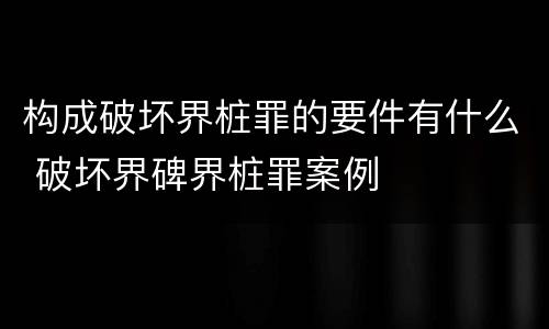 构成破坏界桩罪的要件有什么 破坏界碑界桩罪案例