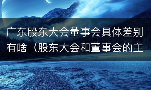 广东股东大会董事会具体差别有啥（股东大会和董事会的主要职责）