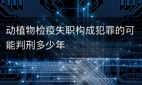动植物检疫失职构成犯罪的可能判刑多少年