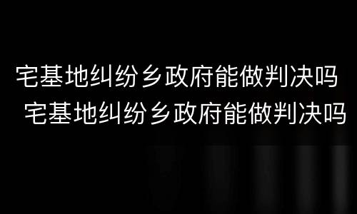 宅基地纠纷乡政府能做判决吗 宅基地纠纷乡政府能做判决吗有效吗