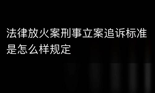 法律放火案刑事立案追诉标准是怎么样规定