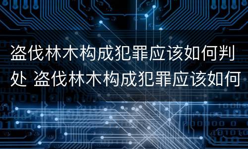 盗伐林木构成犯罪应该如何判处 盗伐林木构成犯罪应该如何判处呢