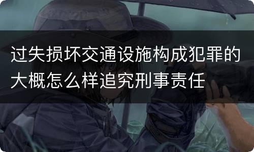 过失损坏交通设施构成犯罪的大概怎么样追究刑事责任