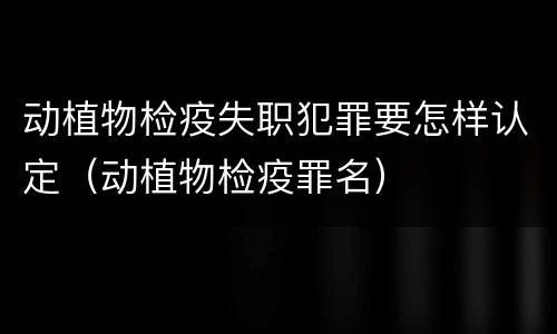 动植物检疫失职犯罪要怎样认定（动植物检疫罪名）