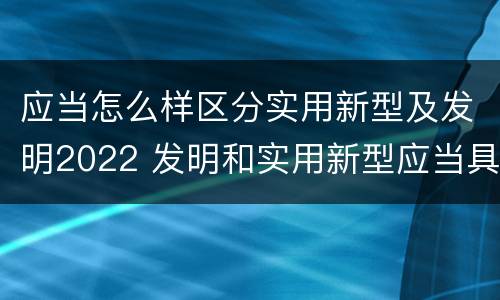 应当怎么样区分实用新型及发明2022 发明和实用新型应当具备