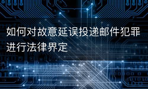 如何对故意延误投递邮件犯罪进行法律界定