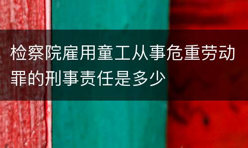 检察院雇用童工从事危重劳动罪的刑事责任是多少
