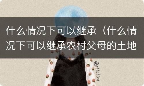 什么情况下可以继承（什么情况下可以继承农村父母的土地）