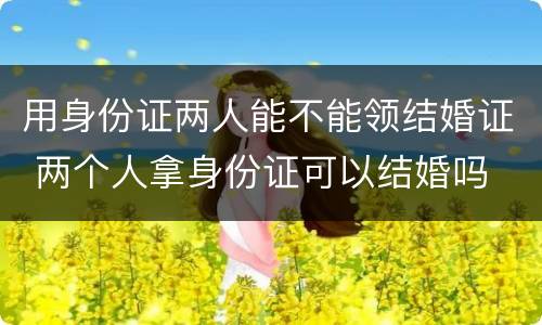 用身份证两人能不能领结婚证 两个人拿身份证可以结婚吗