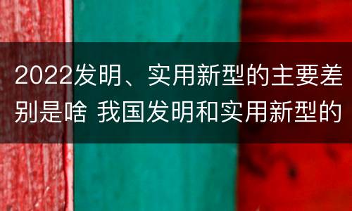 2022发明、实用新型的主要差别是啥 我国发明和实用新型的标准