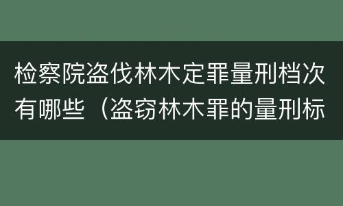 检察院盗伐林木定罪量刑档次有哪些（盗窃林木罪的量刑标准）
