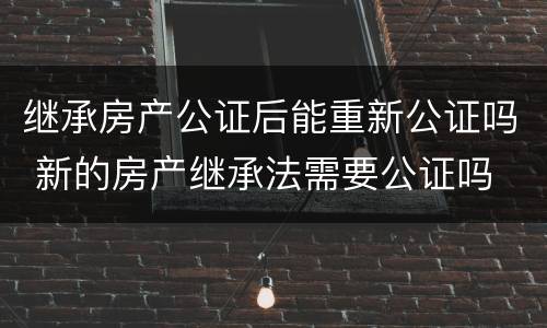 继承房产公证后能重新公证吗 新的房产继承法需要公证吗