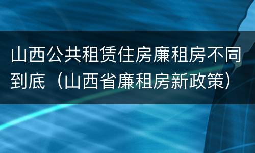 山西公共租赁住房廉租房不同到底（山西省廉租房新政策）