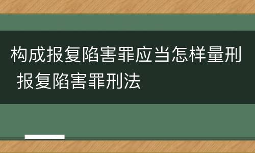 构成报复陷害罪应当怎样量刑 报复陷害罪刑法