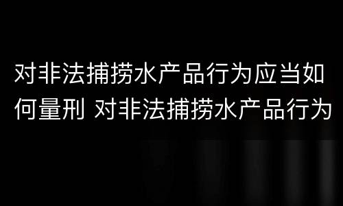 对非法捕捞水产品行为应当如何量刑 对非法捕捞水产品行为应当如何量刑呢