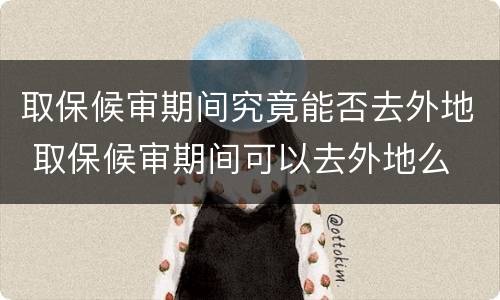 取保候审期间究竟能否去外地 取保候审期间可以去外地么