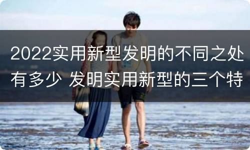 2022实用新型发明的不同之处有多少 发明实用新型的三个特点