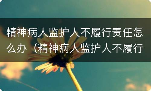 精神病人监护人不履行责任怎么办（精神病人监护人不履行责任怎么办理）