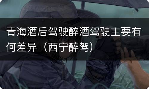 青海酒后驾驶醉酒驾驶主要有何差异（西宁醉驾）