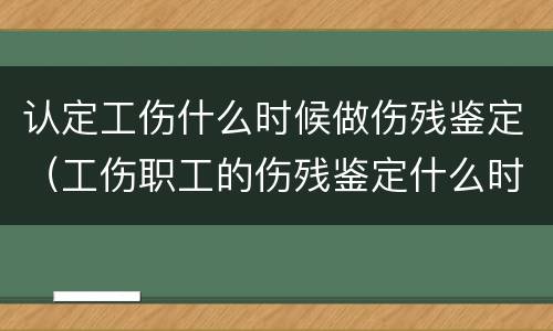 认定工伤什么时候做伤残鉴定（工伤职工的伤残鉴定什么时候做）