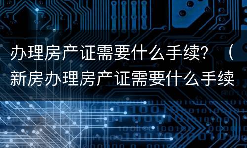 办理房产证需要什么手续?(新房办理房产证需要什么手续)