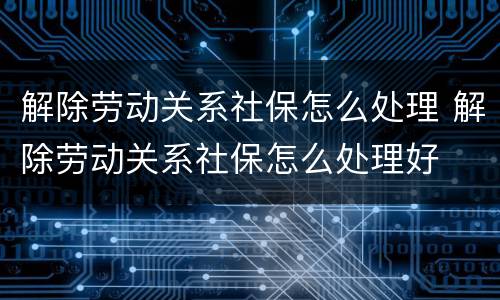 解除劳动关系社保怎么处理 解除劳动关系社保怎么处理好