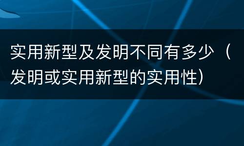 实用新型及发明不同有多少（发明或实用新型的实用性）
