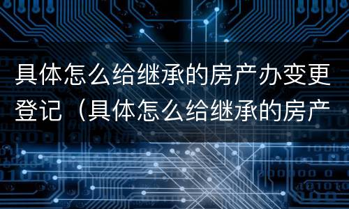 具体怎么给继承的房产办变更登记（具体怎么给继承的房产办变更登记证明）