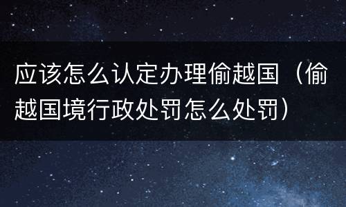 应该怎么认定办理偷越国（偷越国境行政处罚怎么处罚）