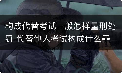 构成代替考试一般怎样量刑处罚 代替他人考试构成什么罪