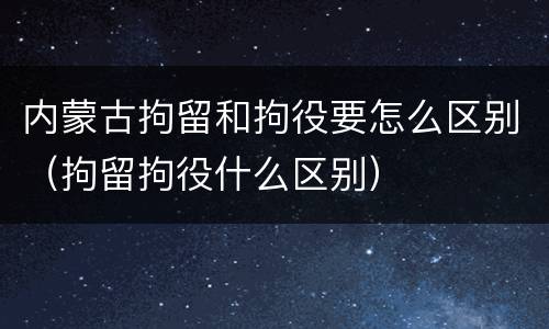 内蒙古拘留和拘役要怎么区别（拘留拘役什么区别）