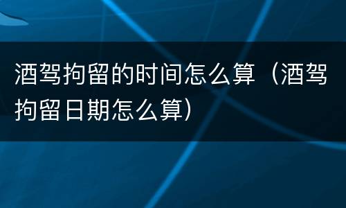 酒驾拘留的时间怎么算（酒驾拘留日期怎么算）
