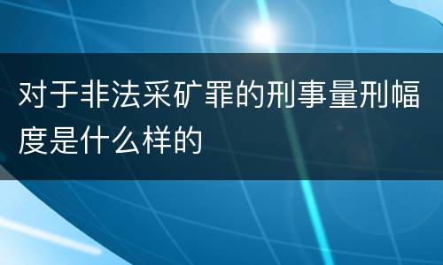 对于非法采矿罪的刑事量刑幅度是什么样的