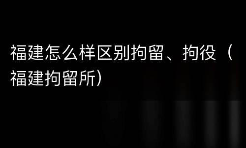 福建怎么样区别拘留、拘役（福建拘留所）