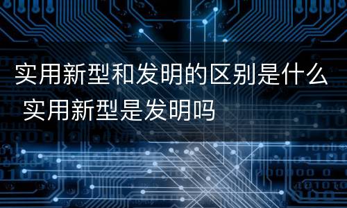 实用新型和发明的区别是什么 实用新型是发明吗