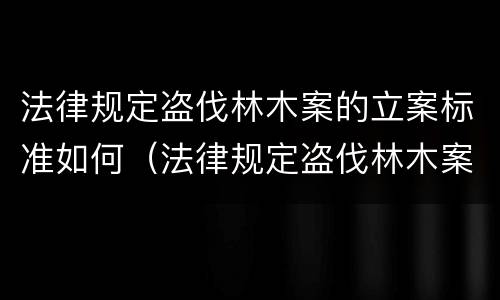 法律规定盗伐林木案的立案标准如何（法律规定盗伐林木案的立案标准如何理解）