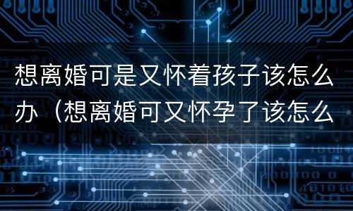 想离婚可是又怀着孩子该怎么办（想离婚可又怀孕了该怎么办）