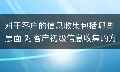 对于客户的信息收集包括哪些层面 对客户初级信息收集的方法一般是