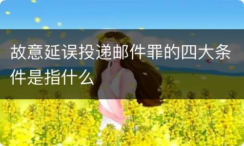 故意延误投递邮件罪的四大条件是指什么