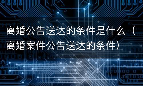 离婚公告送达的条件是什么（离婚案件公告送达的条件）