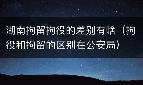 湖南拘留拘役的差别有啥（拘役和拘留的区别在公安局）