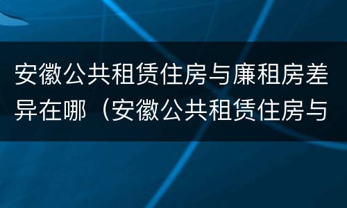 安徽公共租赁住房与廉租房差异在哪（安徽公共租赁住房与廉租房差异在哪里）